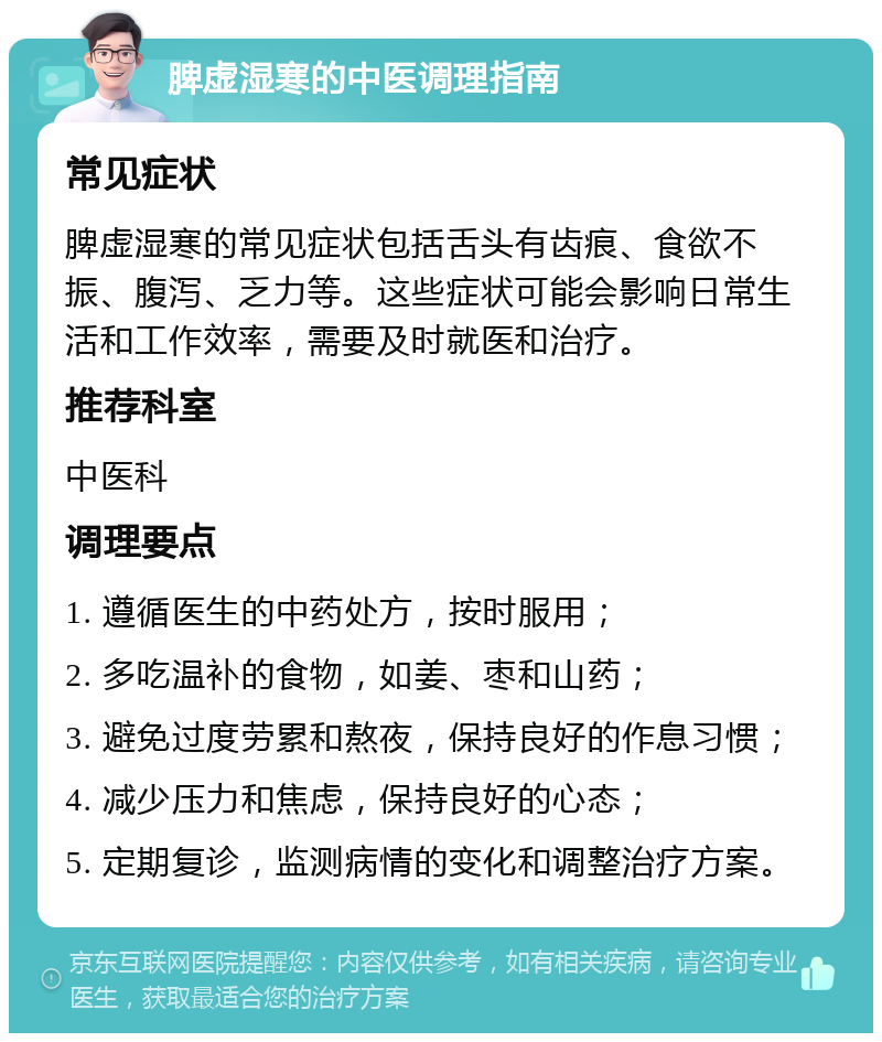 脾虚湿寒的中医调理指南 常见症状 脾虚湿寒的常见症状包括舌头有齿痕、食欲不振、腹泻、乏力等。这些症状可能会影响日常生活和工作效率，需要及时就医和治疗。 推荐科室 中医科 调理要点 1. 遵循医生的中药处方，按时服用； 2. 多吃温补的食物，如姜、枣和山药； 3. 避免过度劳累和熬夜，保持良好的作息习惯； 4. 减少压力和焦虑，保持良好的心态； 5. 定期复诊，监测病情的变化和调整治疗方案。