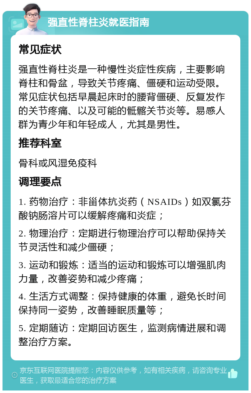 强直性脊柱炎就医指南 常见症状 强直性脊柱炎是一种慢性炎症性疾病，主要影响脊柱和骨盆，导致关节疼痛、僵硬和运动受限。常见症状包括早晨起床时的腰背僵硬、反复发作的关节疼痛、以及可能的骶髂关节炎等。易感人群为青少年和年轻成人，尤其是男性。 推荐科室 骨科或风湿免疫科 调理要点 1. 药物治疗：非甾体抗炎药（NSAIDs）如双氯芬酸钠肠溶片可以缓解疼痛和炎症； 2. 物理治疗：定期进行物理治疗可以帮助保持关节灵活性和减少僵硬； 3. 运动和锻炼：适当的运动和锻炼可以增强肌肉力量，改善姿势和减少疼痛； 4. 生活方式调整：保持健康的体重，避免长时间保持同一姿势，改善睡眠质量等； 5. 定期随访：定期回访医生，监测病情进展和调整治疗方案。