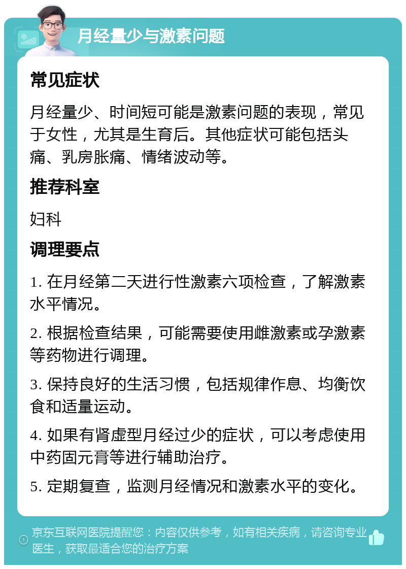 月经量少与激素问题 常见症状 月经量少、时间短可能是激素问题的表现，常见于女性，尤其是生育后。其他症状可能包括头痛、乳房胀痛、情绪波动等。 推荐科室 妇科 调理要点 1. 在月经第二天进行性激素六项检查，了解激素水平情况。 2. 根据检查结果，可能需要使用雌激素或孕激素等药物进行调理。 3. 保持良好的生活习惯，包括规律作息、均衡饮食和适量运动。 4. 如果有肾虚型月经过少的症状，可以考虑使用中药固元膏等进行辅助治疗。 5. 定期复查，监测月经情况和激素水平的变化。