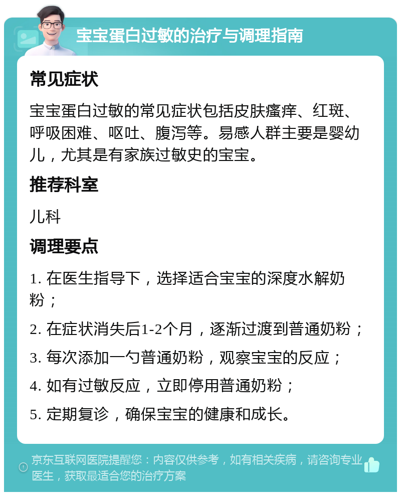 宝宝蛋白过敏的治疗与调理指南 常见症状 宝宝蛋白过敏的常见症状包括皮肤瘙痒、红斑、呼吸困难、呕吐、腹泻等。易感人群主要是婴幼儿，尤其是有家族过敏史的宝宝。 推荐科室 儿科 调理要点 1. 在医生指导下，选择适合宝宝的深度水解奶粉； 2. 在症状消失后1-2个月，逐渐过渡到普通奶粉； 3. 每次添加一勺普通奶粉，观察宝宝的反应； 4. 如有过敏反应，立即停用普通奶粉； 5. 定期复诊，确保宝宝的健康和成长。