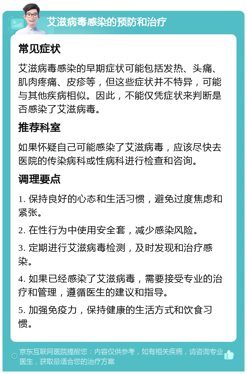 艾滋病毒感染的预防和治疗 常见症状 艾滋病毒感染的早期症状可能包括发热、头痛、肌肉疼痛、皮疹等，但这些症状并不特异，可能与其他疾病相似。因此，不能仅凭症状来判断是否感染了艾滋病毒。 推荐科室 如果怀疑自己可能感染了艾滋病毒，应该尽快去医院的传染病科或性病科进行检查和咨询。 调理要点 1. 保持良好的心态和生活习惯，避免过度焦虑和紧张。 2. 在性行为中使用安全套，减少感染风险。 3. 定期进行艾滋病毒检测，及时发现和治疗感染。 4. 如果已经感染了艾滋病毒，需要接受专业的治疗和管理，遵循医生的建议和指导。 5. 加强免疫力，保持健康的生活方式和饮食习惯。