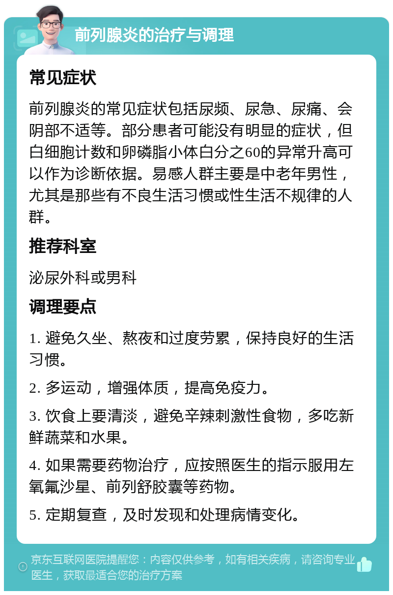 前列腺炎的治疗与调理 常见症状 前列腺炎的常见症状包括尿频、尿急、尿痛、会阴部不适等。部分患者可能没有明显的症状，但白细胞计数和卵磷脂小体白分之60的异常升高可以作为诊断依据。易感人群主要是中老年男性，尤其是那些有不良生活习惯或性生活不规律的人群。 推荐科室 泌尿外科或男科 调理要点 1. 避免久坐、熬夜和过度劳累，保持良好的生活习惯。 2. 多运动，增强体质，提高免疫力。 3. 饮食上要清淡，避免辛辣刺激性食物，多吃新鲜蔬菜和水果。 4. 如果需要药物治疗，应按照医生的指示服用左氧氟沙星、前列舒胶囊等药物。 5. 定期复查，及时发现和处理病情变化。