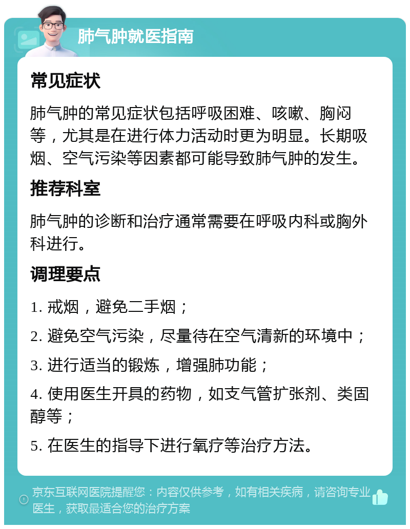 肺气肿就医指南 常见症状 肺气肿的常见症状包括呼吸困难、咳嗽、胸闷等，尤其是在进行体力活动时更为明显。长期吸烟、空气污染等因素都可能导致肺气肿的发生。 推荐科室 肺气肿的诊断和治疗通常需要在呼吸内科或胸外科进行。 调理要点 1. 戒烟，避免二手烟； 2. 避免空气污染，尽量待在空气清新的环境中； 3. 进行适当的锻炼，增强肺功能； 4. 使用医生开具的药物，如支气管扩张剂、类固醇等； 5. 在医生的指导下进行氧疗等治疗方法。