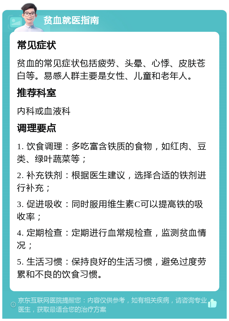 贫血就医指南 常见症状 贫血的常见症状包括疲劳、头晕、心悸、皮肤苍白等。易感人群主要是女性、儿童和老年人。 推荐科室 内科或血液科 调理要点 1. 饮食调理：多吃富含铁质的食物，如红肉、豆类、绿叶蔬菜等； 2. 补充铁剂：根据医生建议，选择合适的铁剂进行补充； 3. 促进吸收：同时服用维生素C可以提高铁的吸收率； 4. 定期检查：定期进行血常规检查，监测贫血情况； 5. 生活习惯：保持良好的生活习惯，避免过度劳累和不良的饮食习惯。