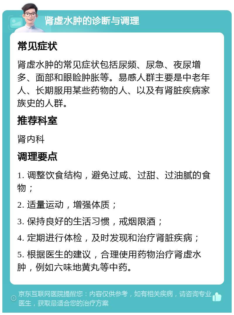 肾虚水肿的诊断与调理 常见症状 肾虚水肿的常见症状包括尿频、尿急、夜尿增多、面部和眼睑肿胀等。易感人群主要是中老年人、长期服用某些药物的人、以及有肾脏疾病家族史的人群。 推荐科室 肾内科 调理要点 1. 调整饮食结构，避免过咸、过甜、过油腻的食物； 2. 适量运动，增强体质； 3. 保持良好的生活习惯，戒烟限酒； 4. 定期进行体检，及时发现和治疗肾脏疾病； 5. 根据医生的建议，合理使用药物治疗肾虚水肿，例如六味地黄丸等中药。