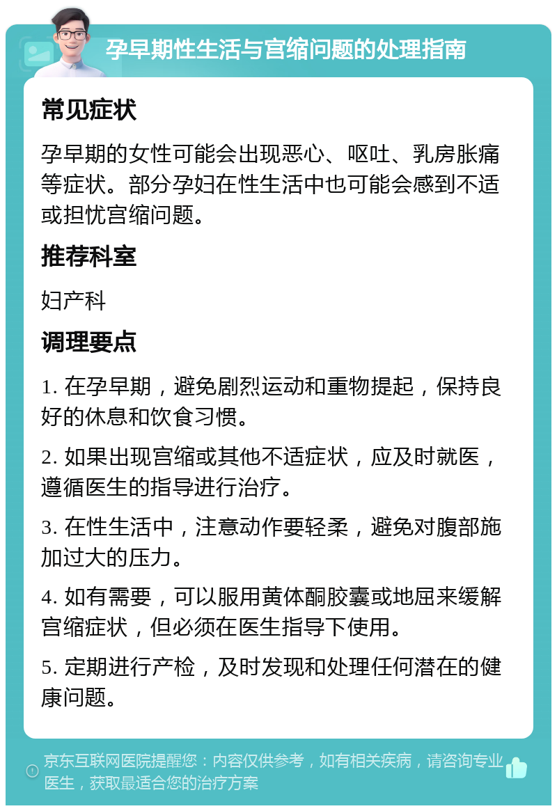 孕早期性生活与宫缩问题的处理指南 常见症状 孕早期的女性可能会出现恶心、呕吐、乳房胀痛等症状。部分孕妇在性生活中也可能会感到不适或担忧宫缩问题。 推荐科室 妇产科 调理要点 1. 在孕早期，避免剧烈运动和重物提起，保持良好的休息和饮食习惯。 2. 如果出现宫缩或其他不适症状，应及时就医，遵循医生的指导进行治疗。 3. 在性生活中，注意动作要轻柔，避免对腹部施加过大的压力。 4. 如有需要，可以服用黄体酮胶囊或地屈来缓解宫缩症状，但必须在医生指导下使用。 5. 定期进行产检，及时发现和处理任何潜在的健康问题。