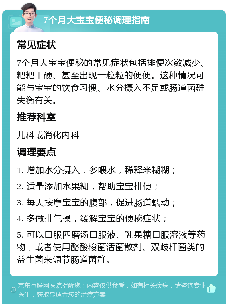 7个月大宝宝便秘调理指南 常见症状 7个月大宝宝便秘的常见症状包括排便次数减少、粑粑干硬、甚至出现一粒粒的便便。这种情况可能与宝宝的饮食习惯、水分摄入不足或肠道菌群失衡有关。 推荐科室 儿科或消化内科 调理要点 1. 增加水分摄入，多喂水，稀释米糊糊； 2. 适量添加水果糊，帮助宝宝排便； 3. 每天按摩宝宝的腹部，促进肠道蠕动； 4. 多做排气操，缓解宝宝的便秘症状； 5. 可以口服四磨汤口服液、乳果糖口服溶液等药物，或者使用酪酸梭菌活菌散剂、双歧杆菌类的益生菌来调节肠道菌群。