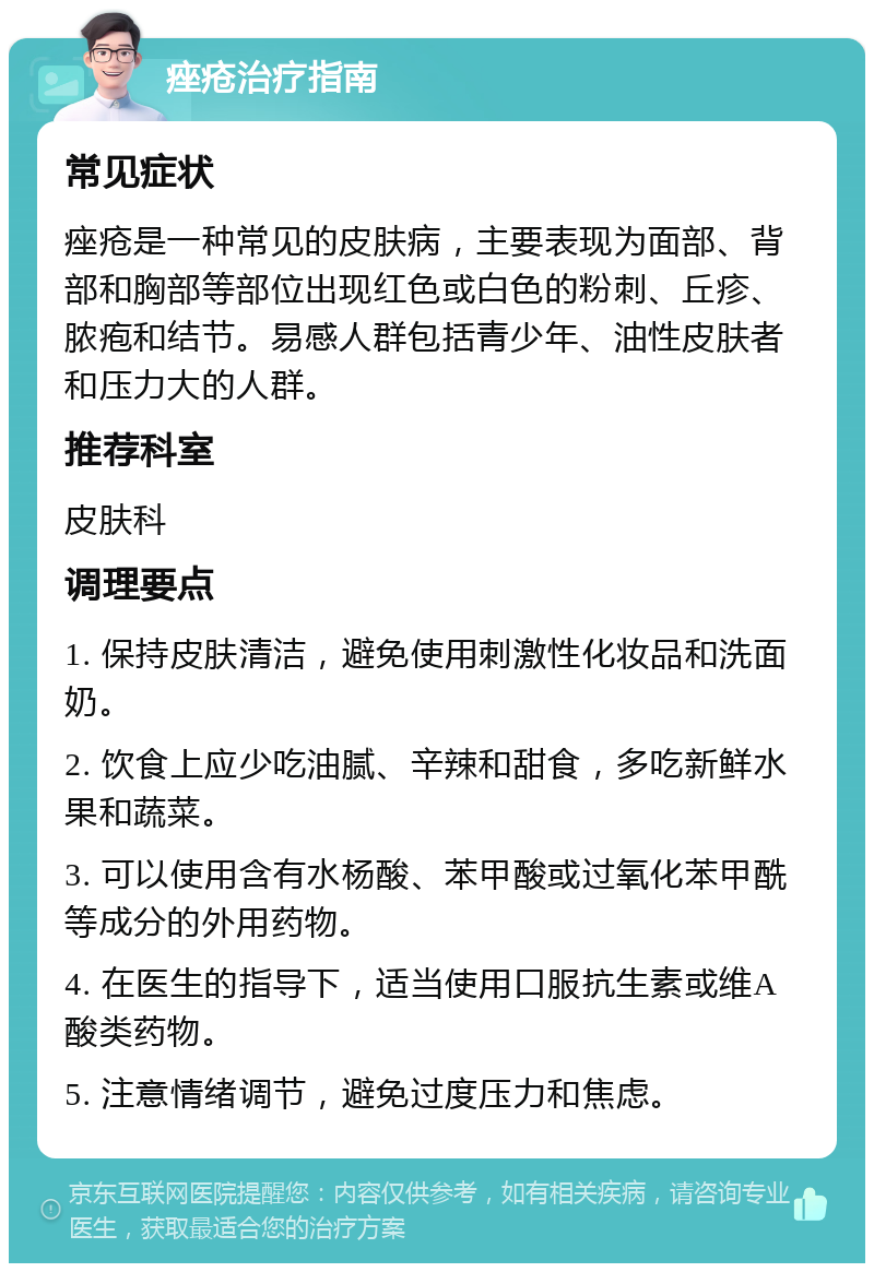 痤疮治疗指南 常见症状 痤疮是一种常见的皮肤病，主要表现为面部、背部和胸部等部位出现红色或白色的粉刺、丘疹、脓疱和结节。易感人群包括青少年、油性皮肤者和压力大的人群。 推荐科室 皮肤科 调理要点 1. 保持皮肤清洁，避免使用刺激性化妆品和洗面奶。 2. 饮食上应少吃油腻、辛辣和甜食，多吃新鲜水果和蔬菜。 3. 可以使用含有水杨酸、苯甲酸或过氧化苯甲酰等成分的外用药物。 4. 在医生的指导下，适当使用口服抗生素或维A酸类药物。 5. 注意情绪调节，避免过度压力和焦虑。