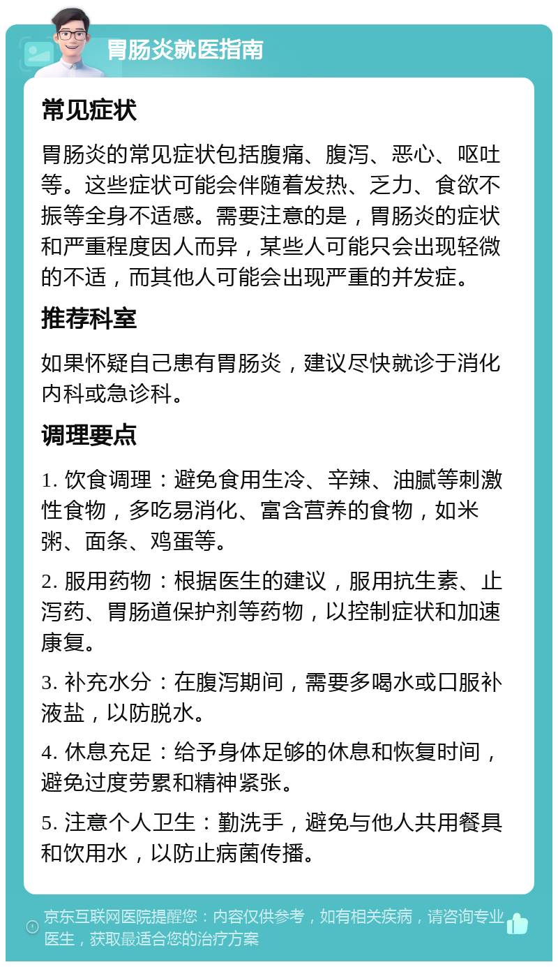 胃肠炎就医指南 常见症状 胃肠炎的常见症状包括腹痛、腹泻、恶心、呕吐等。这些症状可能会伴随着发热、乏力、食欲不振等全身不适感。需要注意的是，胃肠炎的症状和严重程度因人而异，某些人可能只会出现轻微的不适，而其他人可能会出现严重的并发症。 推荐科室 如果怀疑自己患有胃肠炎，建议尽快就诊于消化内科或急诊科。 调理要点 1. 饮食调理：避免食用生冷、辛辣、油腻等刺激性食物，多吃易消化、富含营养的食物，如米粥、面条、鸡蛋等。 2. 服用药物：根据医生的建议，服用抗生素、止泻药、胃肠道保护剂等药物，以控制症状和加速康复。 3. 补充水分：在腹泻期间，需要多喝水或口服补液盐，以防脱水。 4. 休息充足：给予身体足够的休息和恢复时间，避免过度劳累和精神紧张。 5. 注意个人卫生：勤洗手，避免与他人共用餐具和饮用水，以防止病菌传播。