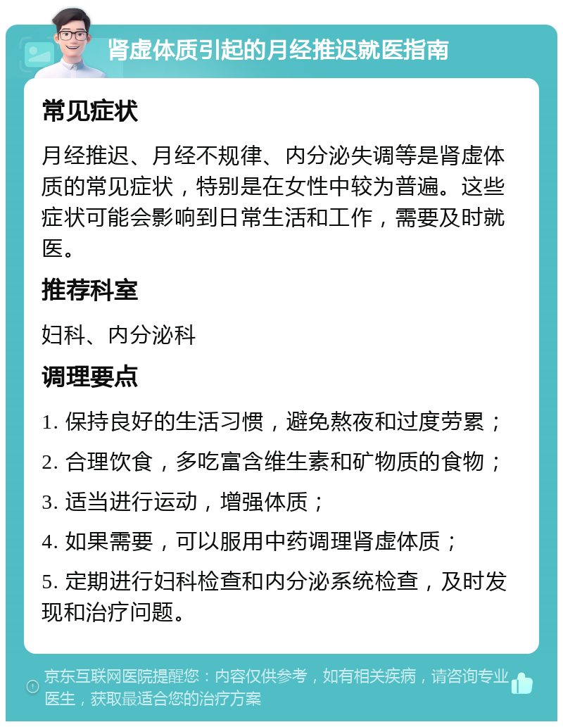 肾虚体质引起的月经推迟就医指南 常见症状 月经推迟、月经不规律、内分泌失调等是肾虚体质的常见症状，特别是在女性中较为普遍。这些症状可能会影响到日常生活和工作，需要及时就医。 推荐科室 妇科、内分泌科 调理要点 1. 保持良好的生活习惯，避免熬夜和过度劳累； 2. 合理饮食，多吃富含维生素和矿物质的食物； 3. 适当进行运动，增强体质； 4. 如果需要，可以服用中药调理肾虚体质； 5. 定期进行妇科检查和内分泌系统检查，及时发现和治疗问题。