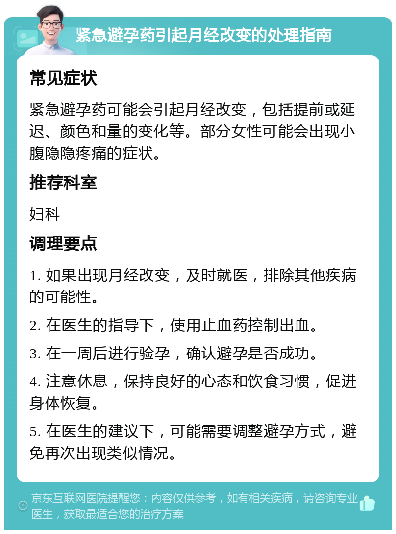 紧急避孕药引起月经改变的处理指南 常见症状 紧急避孕药可能会引起月经改变，包括提前或延迟、颜色和量的变化等。部分女性可能会出现小腹隐隐疼痛的症状。 推荐科室 妇科 调理要点 1. 如果出现月经改变，及时就医，排除其他疾病的可能性。 2. 在医生的指导下，使用止血药控制出血。 3. 在一周后进行验孕，确认避孕是否成功。 4. 注意休息，保持良好的心态和饮食习惯，促进身体恢复。 5. 在医生的建议下，可能需要调整避孕方式，避免再次出现类似情况。