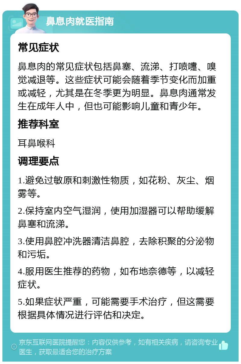 鼻息肉就医指南 常见症状 鼻息肉的常见症状包括鼻塞、流涕、打喷嚏、嗅觉减退等。这些症状可能会随着季节变化而加重或减轻，尤其是在冬季更为明显。鼻息肉通常发生在成年人中，但也可能影响儿童和青少年。 推荐科室 耳鼻喉科 调理要点 1.避免过敏原和刺激性物质，如花粉、灰尘、烟雾等。 2.保持室内空气湿润，使用加湿器可以帮助缓解鼻塞和流涕。 3.使用鼻腔冲洗器清洁鼻腔，去除积聚的分泌物和污垢。 4.服用医生推荐的药物，如布地奈德等，以减轻症状。 5.如果症状严重，可能需要手术治疗，但这需要根据具体情况进行评估和决定。