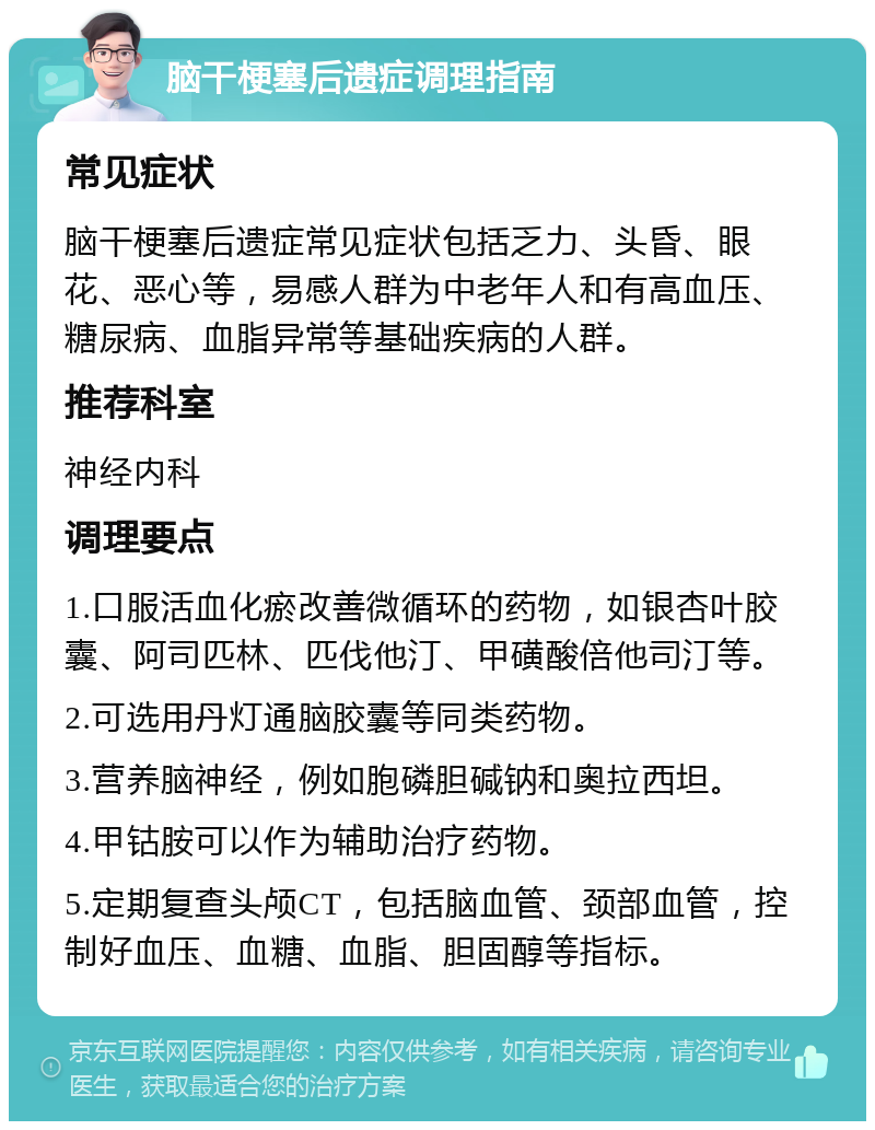 脑干梗塞后遗症调理指南 常见症状 脑干梗塞后遗症常见症状包括乏力、头昏、眼花、恶心等，易感人群为中老年人和有高血压、糖尿病、血脂异常等基础疾病的人群。 推荐科室 神经内科 调理要点 1.口服活血化瘀改善微循环的药物，如银杏叶胶囊、阿司匹林、匹伐他汀、甲磺酸倍他司汀等。 2.可选用丹灯通脑胶囊等同类药物。 3.营养脑神经，例如胞磷胆碱钠和奥拉西坦。 4.甲钴胺可以作为辅助治疗药物。 5.定期复查头颅CT，包括脑血管、颈部血管，控制好血压、血糖、血脂、胆固醇等指标。