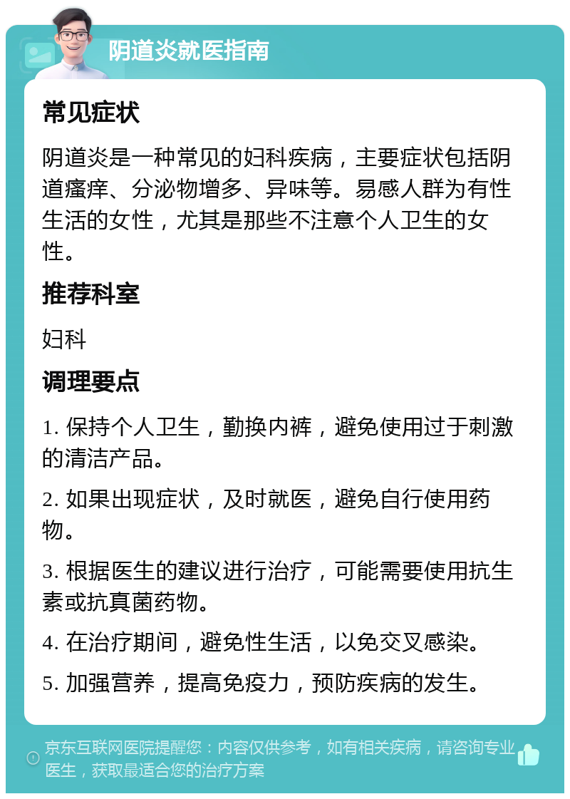 阴道炎就医指南 常见症状 阴道炎是一种常见的妇科疾病，主要症状包括阴道瘙痒、分泌物增多、异味等。易感人群为有性生活的女性，尤其是那些不注意个人卫生的女性。 推荐科室 妇科 调理要点 1. 保持个人卫生，勤换内裤，避免使用过于刺激的清洁产品。 2. 如果出现症状，及时就医，避免自行使用药物。 3. 根据医生的建议进行治疗，可能需要使用抗生素或抗真菌药物。 4. 在治疗期间，避免性生活，以免交叉感染。 5. 加强营养，提高免疫力，预防疾病的发生。