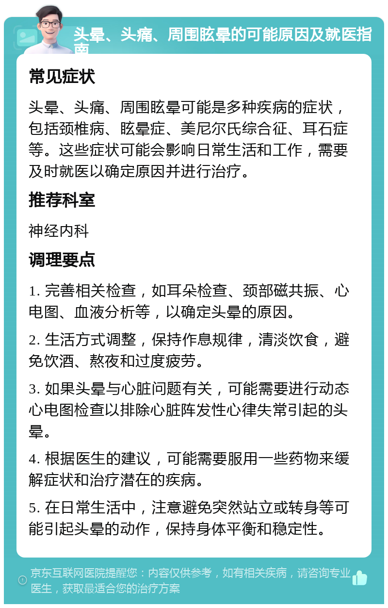 头晕、头痛、周围眩晕的可能原因及就医指南 常见症状 头晕、头痛、周围眩晕可能是多种疾病的症状，包括颈椎病、眩晕症、美尼尔氏综合征、耳石症等。这些症状可能会影响日常生活和工作，需要及时就医以确定原因并进行治疗。 推荐科室 神经内科 调理要点 1. 完善相关检查，如耳朵检查、颈部磁共振、心电图、血液分析等，以确定头晕的原因。 2. 生活方式调整，保持作息规律，清淡饮食，避免饮酒、熬夜和过度疲劳。 3. 如果头晕与心脏问题有关，可能需要进行动态心电图检查以排除心脏阵发性心律失常引起的头晕。 4. 根据医生的建议，可能需要服用一些药物来缓解症状和治疗潜在的疾病。 5. 在日常生活中，注意避免突然站立或转身等可能引起头晕的动作，保持身体平衡和稳定性。