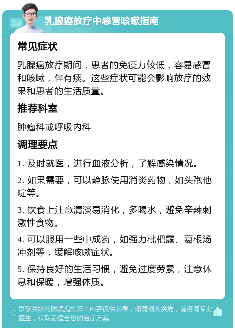 乳腺癌放疗中感冒咳嗽指南 常见症状 乳腺癌放疗期间，患者的免疫力较低，容易感冒和咳嗽，伴有痰。这些症状可能会影响放疗的效果和患者的生活质量。 推荐科室 肿瘤科或呼吸内科 调理要点 1. 及时就医，进行血液分析，了解感染情况。 2. 如果需要，可以静脉使用消炎药物，如头孢他啶等。 3. 饮食上注意清淡易消化，多喝水，避免辛辣刺激性食物。 4. 可以服用一些中成药，如强力枇杷露、葛根汤冲剂等，缓解咳嗽症状。 5. 保持良好的生活习惯，避免过度劳累，注意休息和保暖，增强体质。