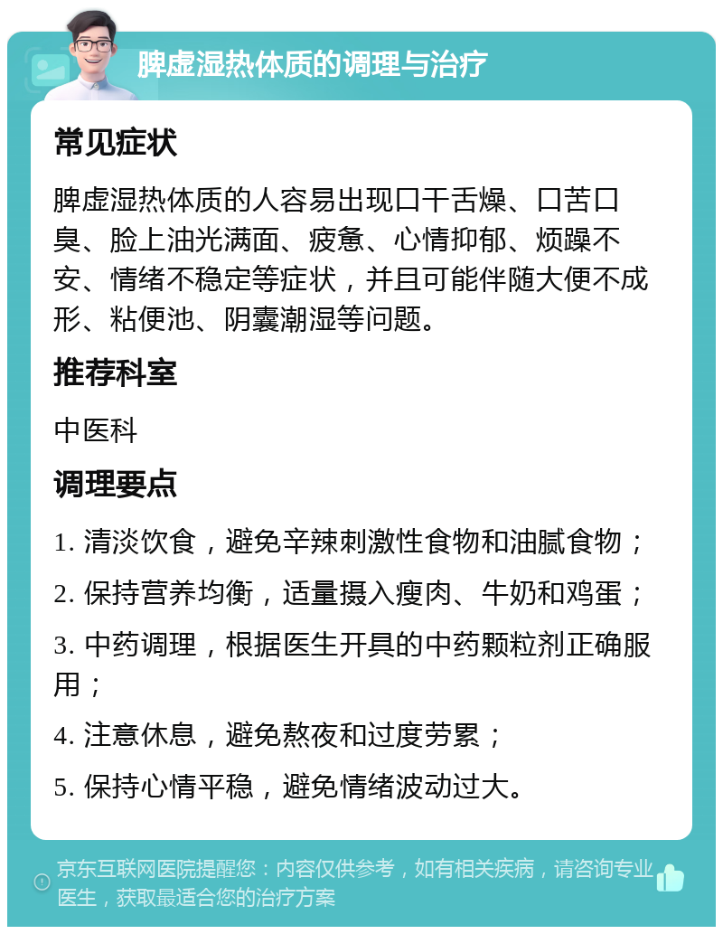 脾虚湿热体质的调理与治疗 常见症状 脾虚湿热体质的人容易出现口干舌燥、口苦口臭、脸上油光满面、疲惫、心情抑郁、烦躁不安、情绪不稳定等症状，并且可能伴随大便不成形、粘便池、阴囊潮湿等问题。 推荐科室 中医科 调理要点 1. 清淡饮食，避免辛辣刺激性食物和油腻食物； 2. 保持营养均衡，适量摄入瘦肉、牛奶和鸡蛋； 3. 中药调理，根据医生开具的中药颗粒剂正确服用； 4. 注意休息，避免熬夜和过度劳累； 5. 保持心情平稳，避免情绪波动过大。