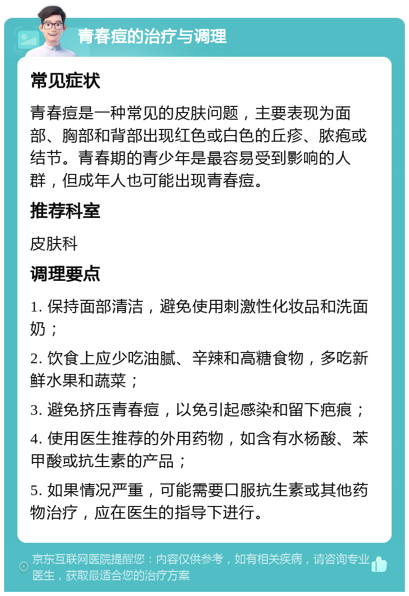 青春痘的治疗与调理 常见症状 青春痘是一种常见的皮肤问题，主要表现为面部、胸部和背部出现红色或白色的丘疹、脓疱或结节。青春期的青少年是最容易受到影响的人群，但成年人也可能出现青春痘。 推荐科室 皮肤科 调理要点 1. 保持面部清洁，避免使用刺激性化妆品和洗面奶； 2. 饮食上应少吃油腻、辛辣和高糖食物，多吃新鲜水果和蔬菜； 3. 避免挤压青春痘，以免引起感染和留下疤痕； 4. 使用医生推荐的外用药物，如含有水杨酸、苯甲酸或抗生素的产品； 5. 如果情况严重，可能需要口服抗生素或其他药物治疗，应在医生的指导下进行。