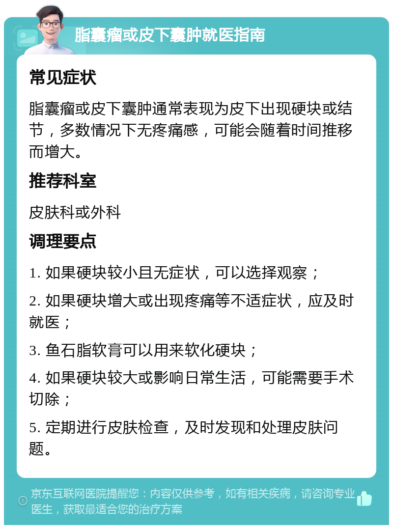 脂囊瘤或皮下囊肿就医指南 常见症状 脂囊瘤或皮下囊肿通常表现为皮下出现硬块或结节，多数情况下无疼痛感，可能会随着时间推移而增大。 推荐科室 皮肤科或外科 调理要点 1. 如果硬块较小且无症状，可以选择观察； 2. 如果硬块增大或出现疼痛等不适症状，应及时就医； 3. 鱼石脂软膏可以用来软化硬块； 4. 如果硬块较大或影响日常生活，可能需要手术切除； 5. 定期进行皮肤检查，及时发现和处理皮肤问题。