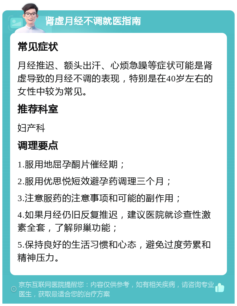 肾虚月经不调就医指南 常见症状 月经推迟、额头出汗、心烦急躁等症状可能是肾虚导致的月经不调的表现，特别是在40岁左右的女性中较为常见。 推荐科室 妇产科 调理要点 1.服用地屈孕酮片催经期； 2.服用优思悦短效避孕药调理三个月； 3.注意服药的注意事项和可能的副作用； 4.如果月经仍旧反复推迟，建议医院就诊查性激素全套，了解卵巢功能； 5.保持良好的生活习惯和心态，避免过度劳累和精神压力。