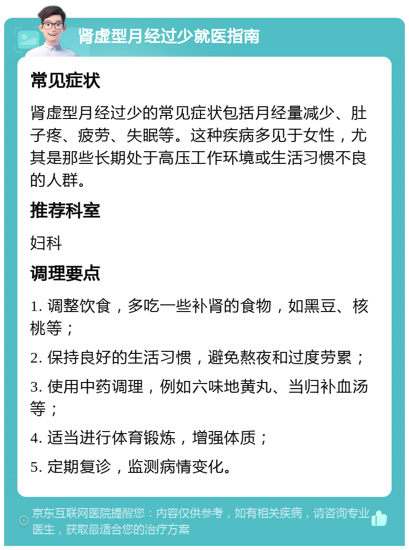 肾虚型月经过少就医指南 常见症状 肾虚型月经过少的常见症状包括月经量减少、肚子疼、疲劳、失眠等。这种疾病多见于女性，尤其是那些长期处于高压工作环境或生活习惯不良的人群。 推荐科室 妇科 调理要点 1. 调整饮食，多吃一些补肾的食物，如黑豆、核桃等； 2. 保持良好的生活习惯，避免熬夜和过度劳累； 3. 使用中药调理，例如六味地黄丸、当归补血汤等； 4. 适当进行体育锻炼，增强体质； 5. 定期复诊，监测病情变化。