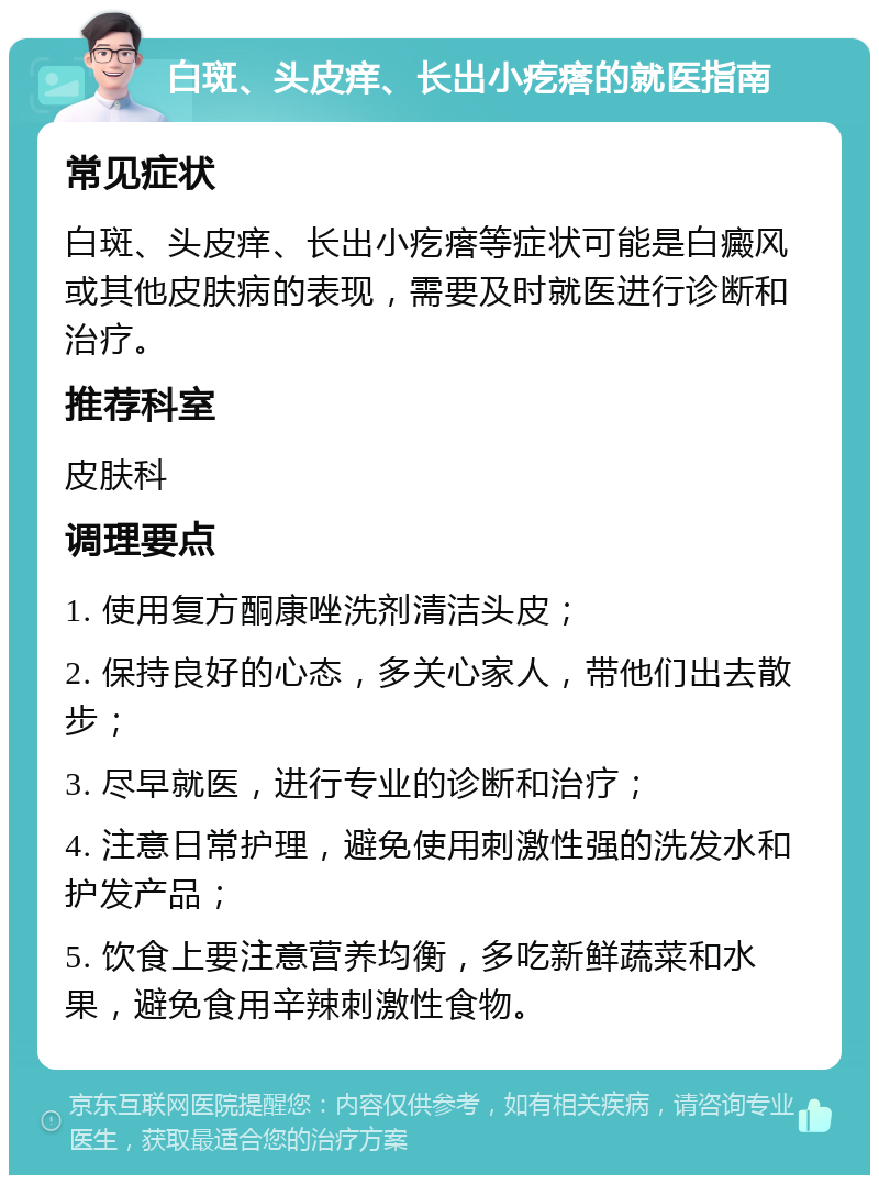 白斑、头皮痒、长出小疙瘩的就医指南 常见症状 白斑、头皮痒、长出小疙瘩等症状可能是白癜风或其他皮肤病的表现，需要及时就医进行诊断和治疗。 推荐科室 皮肤科 调理要点 1. 使用复方酮康唑洗剂清洁头皮； 2. 保持良好的心态，多关心家人，带他们出去散步； 3. 尽早就医，进行专业的诊断和治疗； 4. 注意日常护理，避免使用刺激性强的洗发水和护发产品； 5. 饮食上要注意营养均衡，多吃新鲜蔬菜和水果，避免食用辛辣刺激性食物。