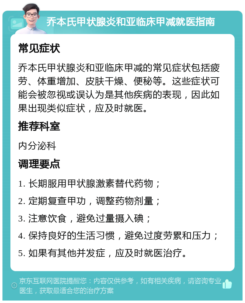 乔本氏甲状腺炎和亚临床甲减就医指南 常见症状 乔本氏甲状腺炎和亚临床甲减的常见症状包括疲劳、体重增加、皮肤干燥、便秘等。这些症状可能会被忽视或误认为是其他疾病的表现，因此如果出现类似症状，应及时就医。 推荐科室 内分泌科 调理要点 1. 长期服用甲状腺激素替代药物； 2. 定期复查甲功，调整药物剂量； 3. 注意饮食，避免过量摄入碘； 4. 保持良好的生活习惯，避免过度劳累和压力； 5. 如果有其他并发症，应及时就医治疗。