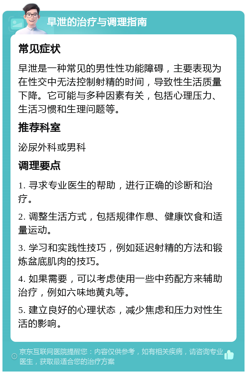 早泄的治疗与调理指南 常见症状 早泄是一种常见的男性性功能障碍，主要表现为在性交中无法控制射精的时间，导致性生活质量下降。它可能与多种因素有关，包括心理压力、生活习惯和生理问题等。 推荐科室 泌尿外科或男科 调理要点 1. 寻求专业医生的帮助，进行正确的诊断和治疗。 2. 调整生活方式，包括规律作息、健康饮食和适量运动。 3. 学习和实践性技巧，例如延迟射精的方法和锻炼盆底肌肉的技巧。 4. 如果需要，可以考虑使用一些中药配方来辅助治疗，例如六味地黄丸等。 5. 建立良好的心理状态，减少焦虑和压力对性生活的影响。