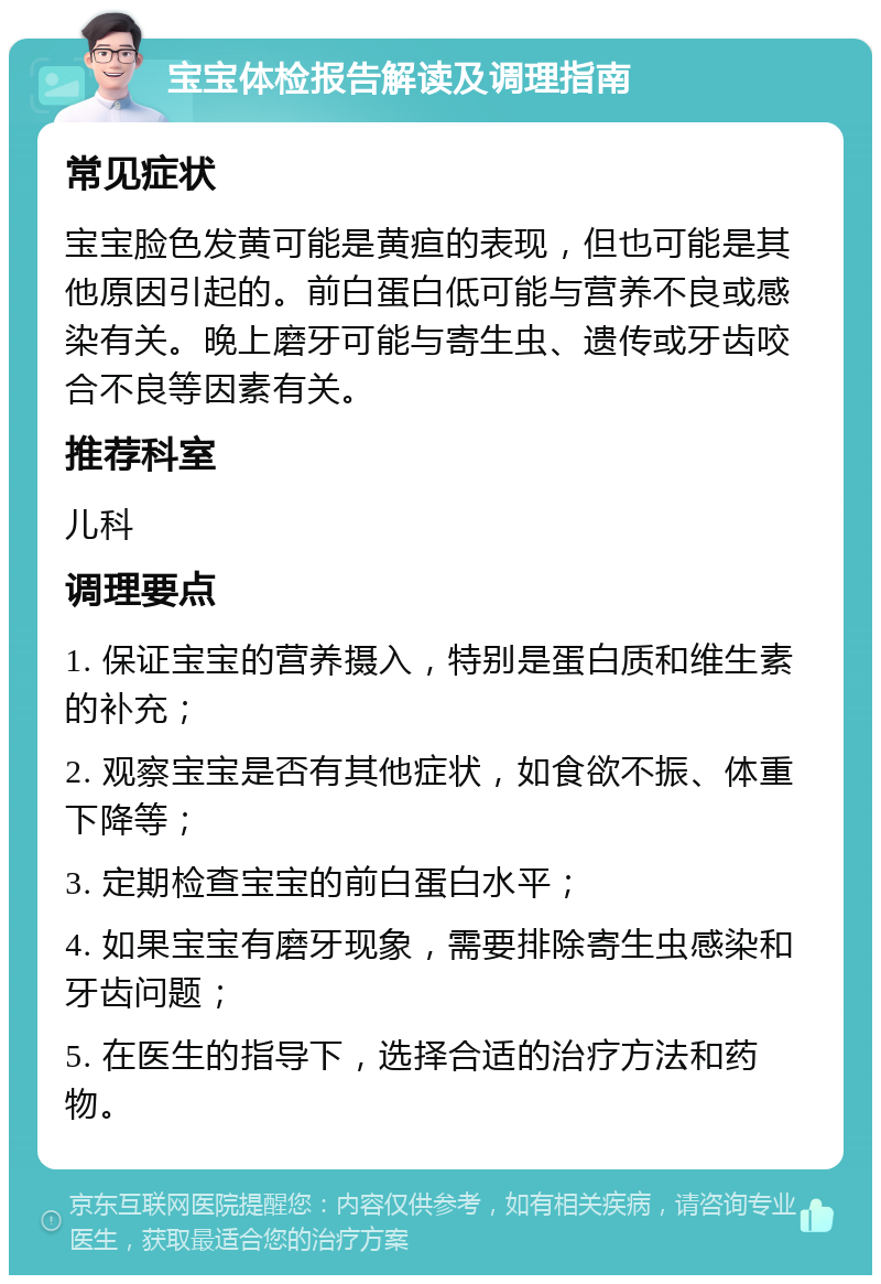 宝宝体检报告解读及调理指南 常见症状 宝宝脸色发黄可能是黄疸的表现，但也可能是其他原因引起的。前白蛋白低可能与营养不良或感染有关。晚上磨牙可能与寄生虫、遗传或牙齿咬合不良等因素有关。 推荐科室 儿科 调理要点 1. 保证宝宝的营养摄入，特别是蛋白质和维生素的补充； 2. 观察宝宝是否有其他症状，如食欲不振、体重下降等； 3. 定期检查宝宝的前白蛋白水平； 4. 如果宝宝有磨牙现象，需要排除寄生虫感染和牙齿问题； 5. 在医生的指导下，选择合适的治疗方法和药物。