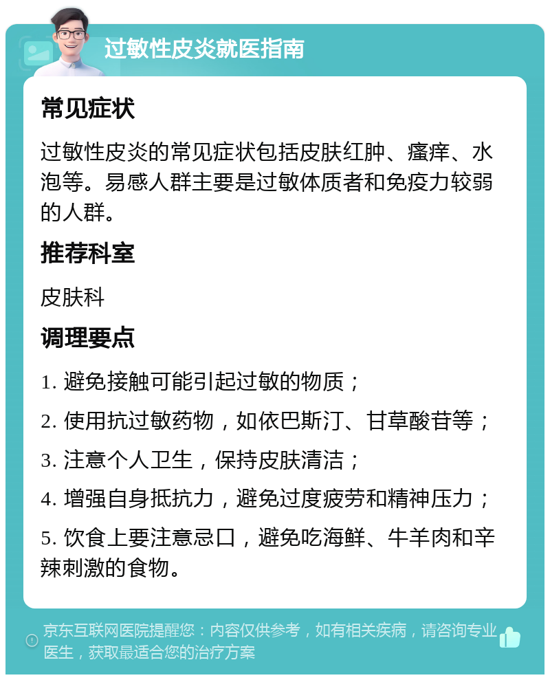 过敏性皮炎就医指南 常见症状 过敏性皮炎的常见症状包括皮肤红肿、瘙痒、水泡等。易感人群主要是过敏体质者和免疫力较弱的人群。 推荐科室 皮肤科 调理要点 1. 避免接触可能引起过敏的物质； 2. 使用抗过敏药物，如依巴斯汀、甘草酸苷等； 3. 注意个人卫生，保持皮肤清洁； 4. 增强自身抵抗力，避免过度疲劳和精神压力； 5. 饮食上要注意忌口，避免吃海鲜、牛羊肉和辛辣刺激的食物。