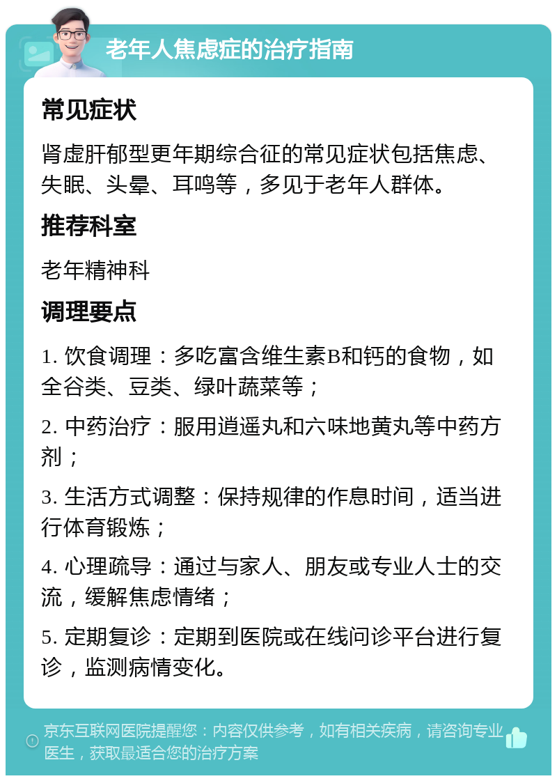 老年人焦虑症的治疗指南 常见症状 肾虚肝郁型更年期综合征的常见症状包括焦虑、失眠、头晕、耳鸣等，多见于老年人群体。 推荐科室 老年精神科 调理要点 1. 饮食调理：多吃富含维生素B和钙的食物，如全谷类、豆类、绿叶蔬菜等； 2. 中药治疗：服用逍遥丸和六味地黄丸等中药方剂； 3. 生活方式调整：保持规律的作息时间，适当进行体育锻炼； 4. 心理疏导：通过与家人、朋友或专业人士的交流，缓解焦虑情绪； 5. 定期复诊：定期到医院或在线问诊平台进行复诊，监测病情变化。