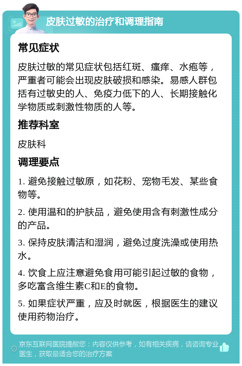 皮肤过敏的治疗和调理指南 常见症状 皮肤过敏的常见症状包括红斑、瘙痒、水疱等，严重者可能会出现皮肤破损和感染。易感人群包括有过敏史的人、免疫力低下的人、长期接触化学物质或刺激性物质的人等。 推荐科室 皮肤科 调理要点 1. 避免接触过敏原，如花粉、宠物毛发、某些食物等。 2. 使用温和的护肤品，避免使用含有刺激性成分的产品。 3. 保持皮肤清洁和湿润，避免过度洗澡或使用热水。 4. 饮食上应注意避免食用可能引起过敏的食物，多吃富含维生素C和E的食物。 5. 如果症状严重，应及时就医，根据医生的建议使用药物治疗。