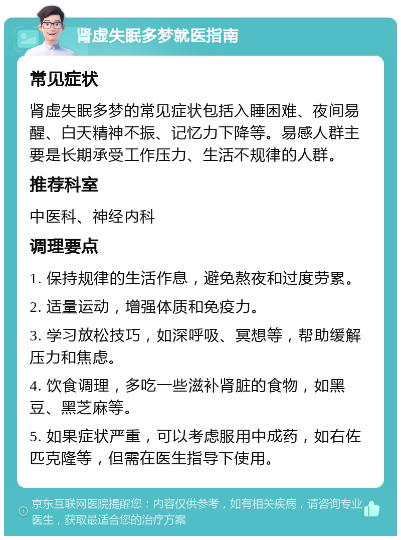 肾虚失眠多梦就医指南 常见症状 肾虚失眠多梦的常见症状包括入睡困难、夜间易醒、白天精神不振、记忆力下降等。易感人群主要是长期承受工作压力、生活不规律的人群。 推荐科室 中医科、神经内科 调理要点 1. 保持规律的生活作息，避免熬夜和过度劳累。 2. 适量运动，增强体质和免疫力。 3. 学习放松技巧，如深呼吸、冥想等，帮助缓解压力和焦虑。 4. 饮食调理，多吃一些滋补肾脏的食物，如黑豆、黑芝麻等。 5. 如果症状严重，可以考虑服用中成药，如右佐匹克隆等，但需在医生指导下使用。