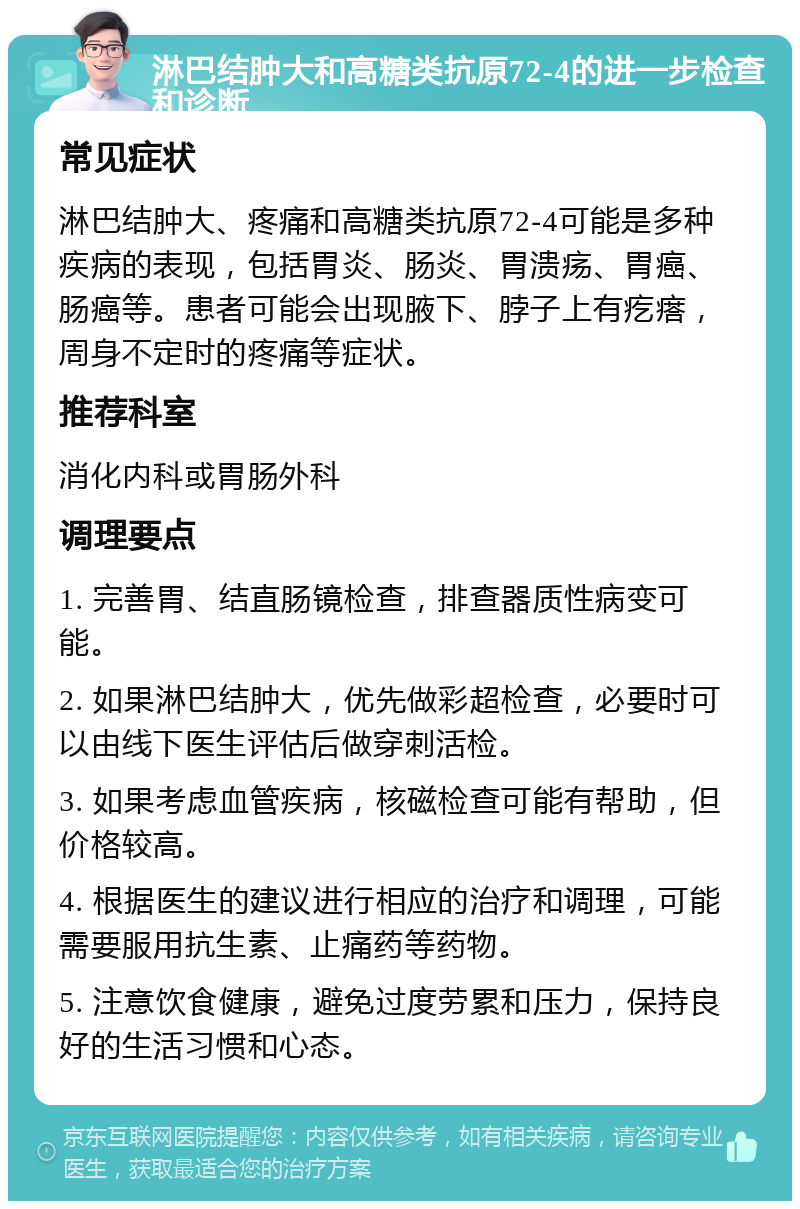 淋巴结肿大和高糖类抗原72-4的进一步检查和诊断 常见症状 淋巴结肿大、疼痛和高糖类抗原72-4可能是多种疾病的表现，包括胃炎、肠炎、胃溃疡、胃癌、肠癌等。患者可能会出现腋下、脖子上有疙瘩，周身不定时的疼痛等症状。 推荐科室 消化内科或胃肠外科 调理要点 1. 完善胃、结直肠镜检查，排查器质性病变可能。 2. 如果淋巴结肿大，优先做彩超检查，必要时可以由线下医生评估后做穿刺活检。 3. 如果考虑血管疾病，核磁检查可能有帮助，但价格较高。 4. 根据医生的建议进行相应的治疗和调理，可能需要服用抗生素、止痛药等药物。 5. 注意饮食健康，避免过度劳累和压力，保持良好的生活习惯和心态。