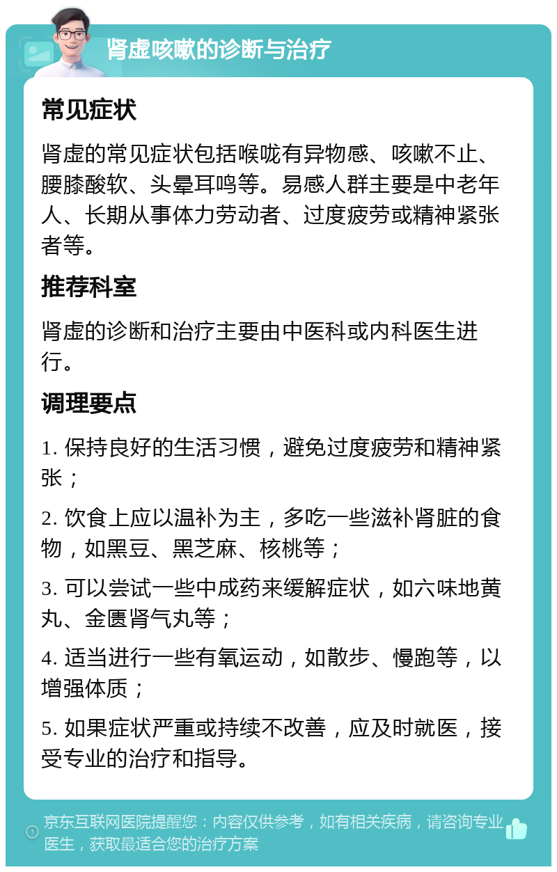 肾虚咳嗽的诊断与治疗 常见症状 肾虚的常见症状包括喉咙有异物感、咳嗽不止、腰膝酸软、头晕耳鸣等。易感人群主要是中老年人、长期从事体力劳动者、过度疲劳或精神紧张者等。 推荐科室 肾虚的诊断和治疗主要由中医科或内科医生进行。 调理要点 1. 保持良好的生活习惯，避免过度疲劳和精神紧张； 2. 饮食上应以温补为主，多吃一些滋补肾脏的食物，如黑豆、黑芝麻、核桃等； 3. 可以尝试一些中成药来缓解症状，如六味地黄丸、金匮肾气丸等； 4. 适当进行一些有氧运动，如散步、慢跑等，以增强体质； 5. 如果症状严重或持续不改善，应及时就医，接受专业的治疗和指导。