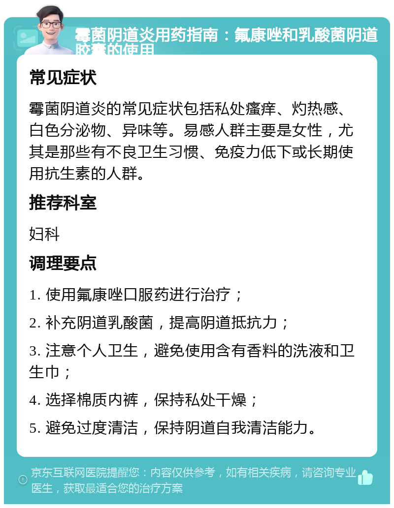 霉菌阴道炎用药指南：氟康唑和乳酸菌阴道胶囊的使用 常见症状 霉菌阴道炎的常见症状包括私处瘙痒、灼热感、白色分泌物、异味等。易感人群主要是女性，尤其是那些有不良卫生习惯、免疫力低下或长期使用抗生素的人群。 推荐科室 妇科 调理要点 1. 使用氟康唑口服药进行治疗； 2. 补充阴道乳酸菌，提高阴道抵抗力； 3. 注意个人卫生，避免使用含有香料的洗液和卫生巾； 4. 选择棉质内裤，保持私处干燥； 5. 避免过度清洁，保持阴道自我清洁能力。