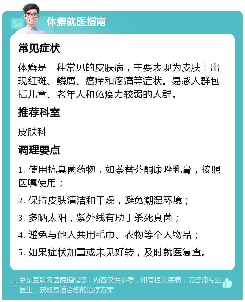 体癣就医指南 常见症状 体癣是一种常见的皮肤病，主要表现为皮肤上出现红斑、鳞屑、瘙痒和疼痛等症状。易感人群包括儿童、老年人和免疫力较弱的人群。 推荐科室 皮肤科 调理要点 1. 使用抗真菌药物，如萘替芬酮康唑乳膏，按照医嘱使用； 2. 保持皮肤清洁和干燥，避免潮湿环境； 3. 多晒太阳，紫外线有助于杀死真菌； 4. 避免与他人共用毛巾、衣物等个人物品； 5. 如果症状加重或未见好转，及时就医复查。