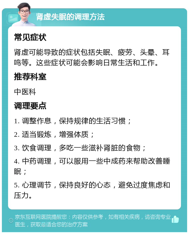 肾虚失眠的调理方法 常见症状 肾虚可能导致的症状包括失眠、疲劳、头晕、耳鸣等。这些症状可能会影响日常生活和工作。 推荐科室 中医科 调理要点 1. 调整作息，保持规律的生活习惯； 2. 适当锻炼，增强体质； 3. 饮食调理，多吃一些滋补肾脏的食物； 4. 中药调理，可以服用一些中成药来帮助改善睡眠； 5. 心理调节，保持良好的心态，避免过度焦虑和压力。