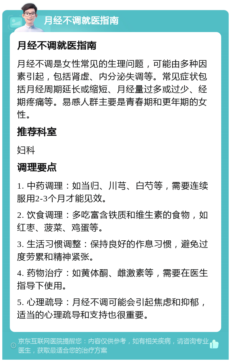 月经不调就医指南 月经不调就医指南 月经不调是女性常见的生理问题，可能由多种因素引起，包括肾虚、内分泌失调等。常见症状包括月经周期延长或缩短、月经量过多或过少、经期疼痛等。易感人群主要是青春期和更年期的女性。 推荐科室 妇科 调理要点 1. 中药调理：如当归、川芎、白芍等，需要连续服用2-3个月才能见效。 2. 饮食调理：多吃富含铁质和维生素的食物，如红枣、菠菜、鸡蛋等。 3. 生活习惯调整：保持良好的作息习惯，避免过度劳累和精神紧张。 4. 药物治疗：如黄体酮、雌激素等，需要在医生指导下使用。 5. 心理疏导：月经不调可能会引起焦虑和抑郁，适当的心理疏导和支持也很重要。