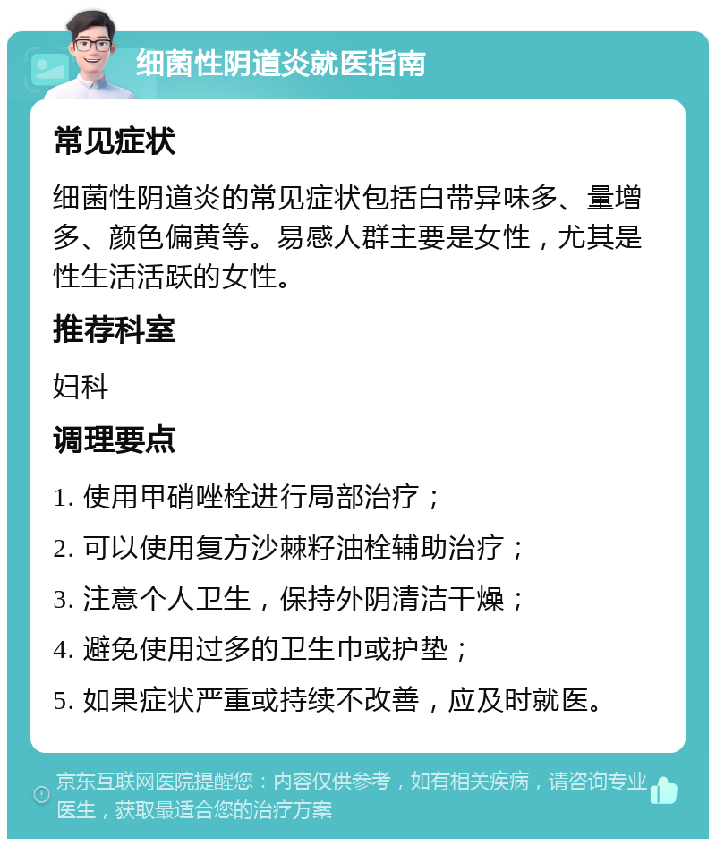 细菌性阴道炎就医指南 常见症状 细菌性阴道炎的常见症状包括白带异味多、量增多、颜色偏黄等。易感人群主要是女性，尤其是性生活活跃的女性。 推荐科室 妇科 调理要点 1. 使用甲硝唑栓进行局部治疗； 2. 可以使用复方沙棘籽油栓辅助治疗； 3. 注意个人卫生，保持外阴清洁干燥； 4. 避免使用过多的卫生巾或护垫； 5. 如果症状严重或持续不改善，应及时就医。