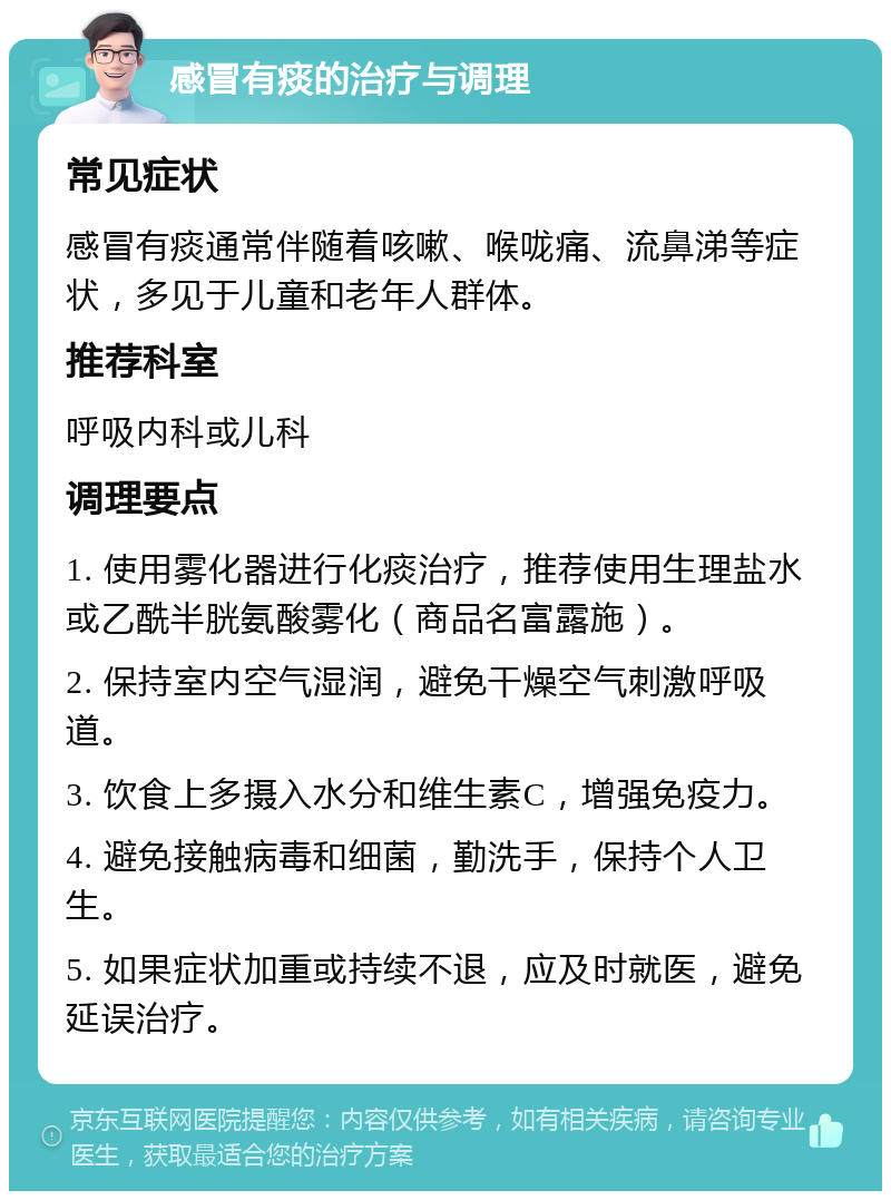 感冒有痰的治疗与调理 常见症状 感冒有痰通常伴随着咳嗽、喉咙痛、流鼻涕等症状，多见于儿童和老年人群体。 推荐科室 呼吸内科或儿科 调理要点 1. 使用雾化器进行化痰治疗，推荐使用生理盐水或乙酰半胱氨酸雾化（商品名富露施）。 2. 保持室内空气湿润，避免干燥空气刺激呼吸道。 3. 饮食上多摄入水分和维生素C，增强免疫力。 4. 避免接触病毒和细菌，勤洗手，保持个人卫生。 5. 如果症状加重或持续不退，应及时就医，避免延误治疗。