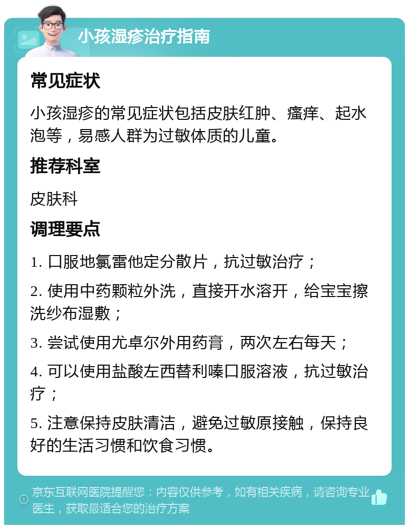 小孩湿疹治疗指南 常见症状 小孩湿疹的常见症状包括皮肤红肿、瘙痒、起水泡等，易感人群为过敏体质的儿童。 推荐科室 皮肤科 调理要点 1. 口服地氯雷他定分散片，抗过敏治疗； 2. 使用中药颗粒外洗，直接开水溶开，给宝宝擦洗纱布湿敷； 3. 尝试使用尤卓尔外用药膏，两次左右每天； 4. 可以使用盐酸左西替利嗪口服溶液，抗过敏治疗； 5. 注意保持皮肤清洁，避免过敏原接触，保持良好的生活习惯和饮食习惯。