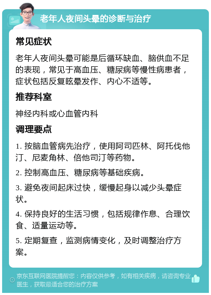 老年人夜间头晕的诊断与治疗 常见症状 老年人夜间头晕可能是后循环缺血、脑供血不足的表现，常见于高血压、糖尿病等慢性病患者，症状包括反复眩晕发作、内心不适等。 推荐科室 神经内科或心血管内科 调理要点 1. 按脑血管病先治疗，使用阿司匹林、阿托伐他汀、尼麦角林、倍他司汀等药物。 2. 控制高血压、糖尿病等基础疾病。 3. 避免夜间起床过快，缓慢起身以减少头晕症状。 4. 保持良好的生活习惯，包括规律作息、合理饮食、适量运动等。 5. 定期复查，监测病情变化，及时调整治疗方案。