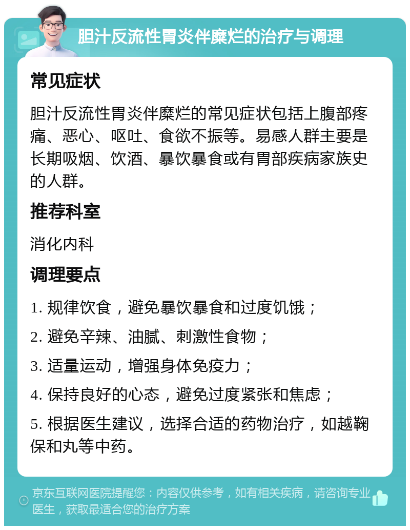 胆汁反流性胃炎伴糜烂的治疗与调理 常见症状 胆汁反流性胃炎伴糜烂的常见症状包括上腹部疼痛、恶心、呕吐、食欲不振等。易感人群主要是长期吸烟、饮酒、暴饮暴食或有胃部疾病家族史的人群。 推荐科室 消化内科 调理要点 1. 规律饮食，避免暴饮暴食和过度饥饿； 2. 避免辛辣、油腻、刺激性食物； 3. 适量运动，增强身体免疫力； 4. 保持良好的心态，避免过度紧张和焦虑； 5. 根据医生建议，选择合适的药物治疗，如越鞠保和丸等中药。