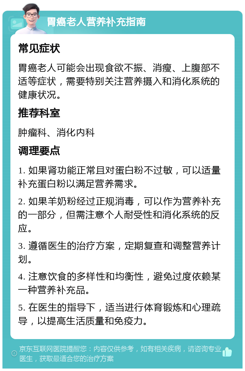 胃癌老人营养补充指南 常见症状 胃癌老人可能会出现食欲不振、消瘦、上腹部不适等症状，需要特别关注营养摄入和消化系统的健康状况。 推荐科室 肿瘤科、消化内科 调理要点 1. 如果肾功能正常且对蛋白粉不过敏，可以适量补充蛋白粉以满足营养需求。 2. 如果羊奶粉经过正规消毒，可以作为营养补充的一部分，但需注意个人耐受性和消化系统的反应。 3. 遵循医生的治疗方案，定期复查和调整营养计划。 4. 注意饮食的多样性和均衡性，避免过度依赖某一种营养补充品。 5. 在医生的指导下，适当进行体育锻炼和心理疏导，以提高生活质量和免疫力。