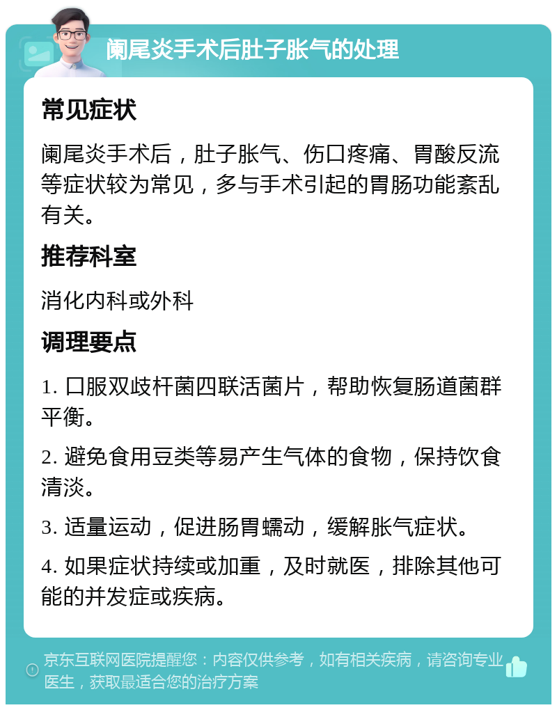 阑尾炎手术后肚子胀气的处理 常见症状 阑尾炎手术后，肚子胀气、伤口疼痛、胃酸反流等症状较为常见，多与手术引起的胃肠功能紊乱有关。 推荐科室 消化内科或外科 调理要点 1. 口服双歧杆菌四联活菌片，帮助恢复肠道菌群平衡。 2. 避免食用豆类等易产生气体的食物，保持饮食清淡。 3. 适量运动，促进肠胃蠕动，缓解胀气症状。 4. 如果症状持续或加重，及时就医，排除其他可能的并发症或疾病。