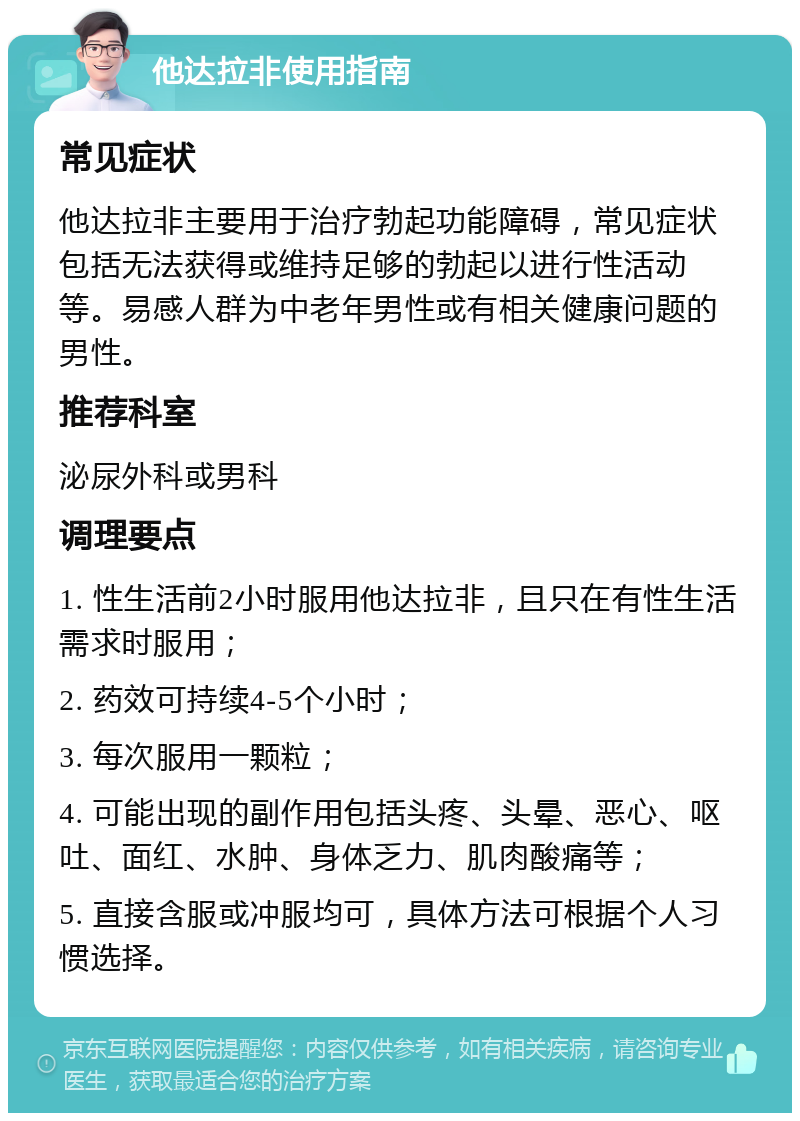 他达拉非使用指南 常见症状 他达拉非主要用于治疗勃起功能障碍，常见症状包括无法获得或维持足够的勃起以进行性活动等。易感人群为中老年男性或有相关健康问题的男性。 推荐科室 泌尿外科或男科 调理要点 1. 性生活前2小时服用他达拉非，且只在有性生活需求时服用； 2. 药效可持续4-5个小时； 3. 每次服用一颗粒； 4. 可能出现的副作用包括头疼、头晕、恶心、呕吐、面红、水肿、身体乏力、肌肉酸痛等； 5. 直接含服或冲服均可，具体方法可根据个人习惯选择。