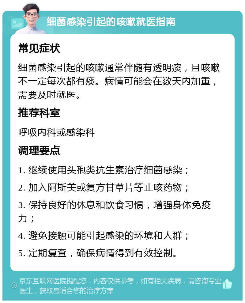 细菌感染引起的咳嗽就医指南 常见症状 细菌感染引起的咳嗽通常伴随有透明痰，且咳嗽不一定每次都有痰。病情可能会在数天内加重，需要及时就医。 推荐科室 呼吸内科或感染科 调理要点 1. 继续使用头孢类抗生素治疗细菌感染； 2. 加入阿斯美或复方甘草片等止咳药物； 3. 保持良好的休息和饮食习惯，增强身体免疫力； 4. 避免接触可能引起感染的环境和人群； 5. 定期复查，确保病情得到有效控制。