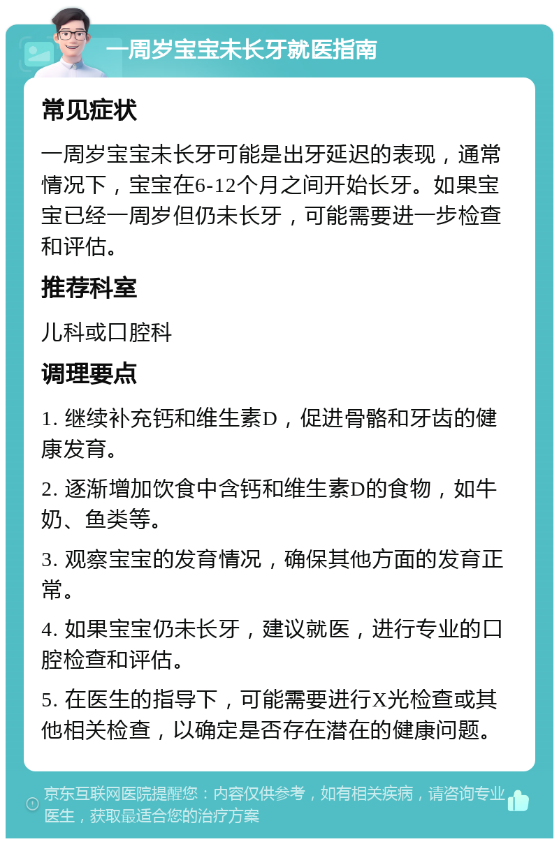 一周岁宝宝未长牙就医指南 常见症状 一周岁宝宝未长牙可能是出牙延迟的表现，通常情况下，宝宝在6-12个月之间开始长牙。如果宝宝已经一周岁但仍未长牙，可能需要进一步检查和评估。 推荐科室 儿科或口腔科 调理要点 1. 继续补充钙和维生素D，促进骨骼和牙齿的健康发育。 2. 逐渐增加饮食中含钙和维生素D的食物，如牛奶、鱼类等。 3. 观察宝宝的发育情况，确保其他方面的发育正常。 4. 如果宝宝仍未长牙，建议就医，进行专业的口腔检查和评估。 5. 在医生的指导下，可能需要进行X光检查或其他相关检查，以确定是否存在潜在的健康问题。