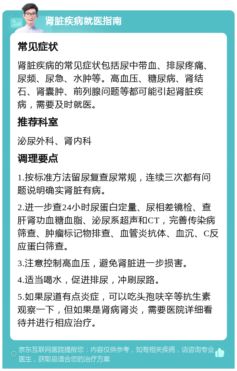 肾脏疾病就医指南 常见症状 肾脏疾病的常见症状包括尿中带血、排尿疼痛、尿频、尿急、水肿等。高血压、糖尿病、肾结石、肾囊肿、前列腺问题等都可能引起肾脏疾病，需要及时就医。 推荐科室 泌尿外科、肾内科 调理要点 1.按标准方法留尿复查尿常规，连续三次都有问题说明确实肾脏有病。 2.进一步查24小时尿蛋白定量、尿相差镜检、查肝肾功血糖血脂、泌尿系超声和CT，完善传染病筛查、肿瘤标记物排查、血管炎抗体、血沉、C反应蛋白筛查。 3.注意控制高血压，避免肾脏进一步损害。 4.适当喝水，促进排尿，冲刷尿路。 5.如果尿道有点炎症，可以吃头孢呋辛等抗生素观察一下，但如果是肾病肾炎，需要医院详细看待并进行相应治疗。